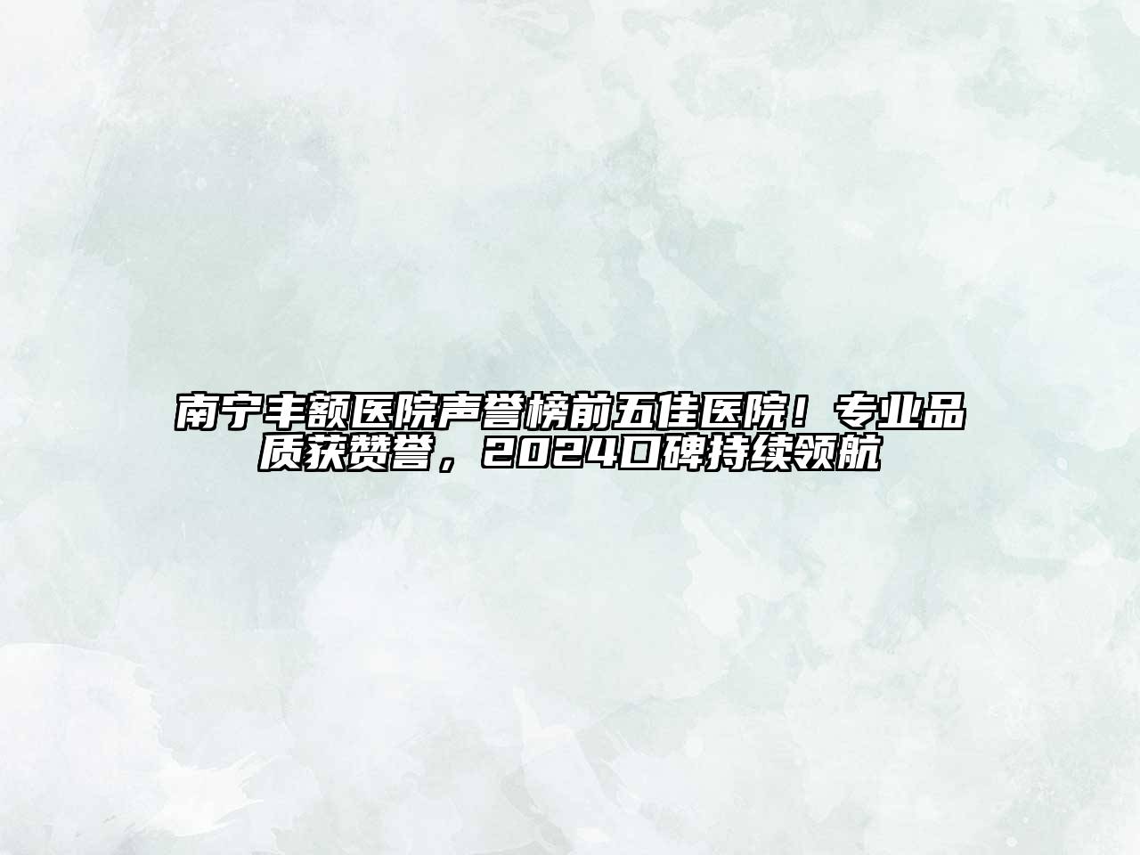 南宁丰额医院声誉榜前五佳医院！专业品质获赞誉，2024口碑持续领航