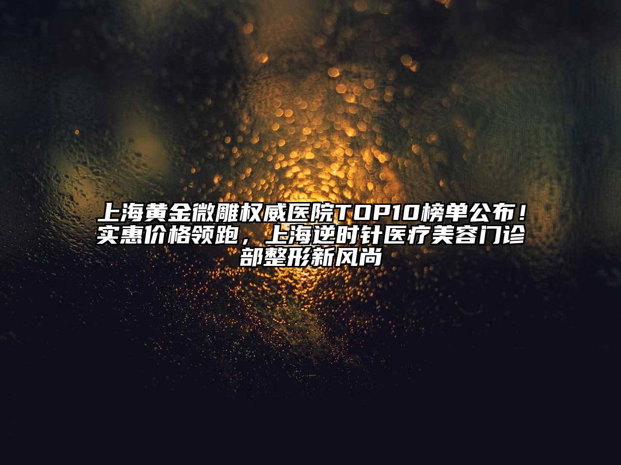 上海黄金微雕权威医院TOP10榜单公布！实惠价格领跑，上海逆时针医疗美容门诊部整形新风尚