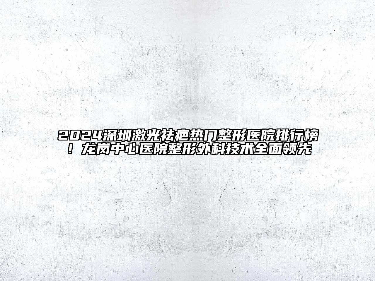 2024深圳激光祛疤热门整形医院排行榜！龙岗中心医院整形外科技术全面领先
