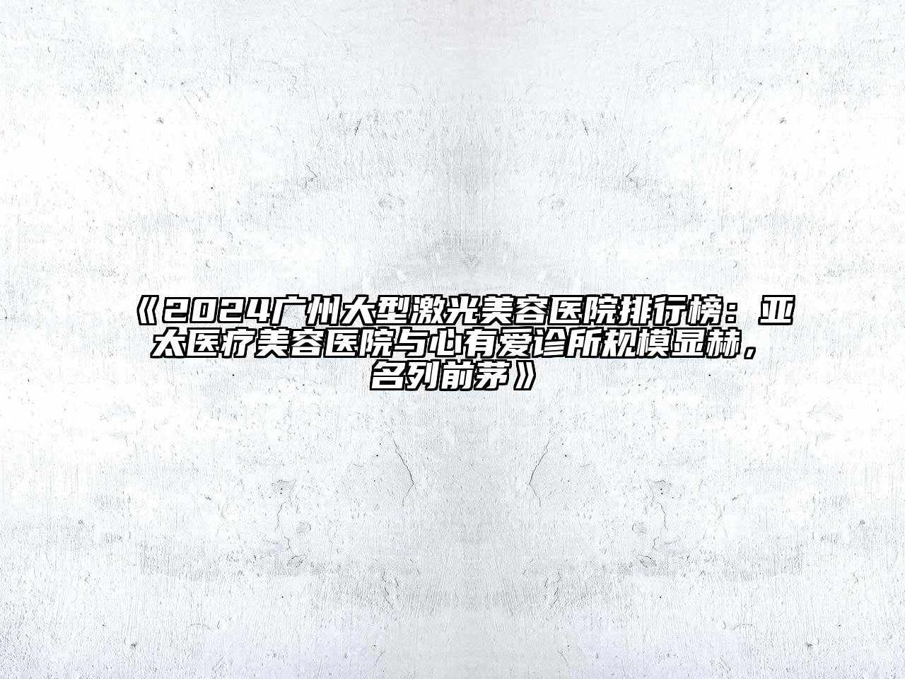 2024广州大型激光美容医院排行榜：亚太医疗美容医院与心有爱诊所规模显赫，名列前茅