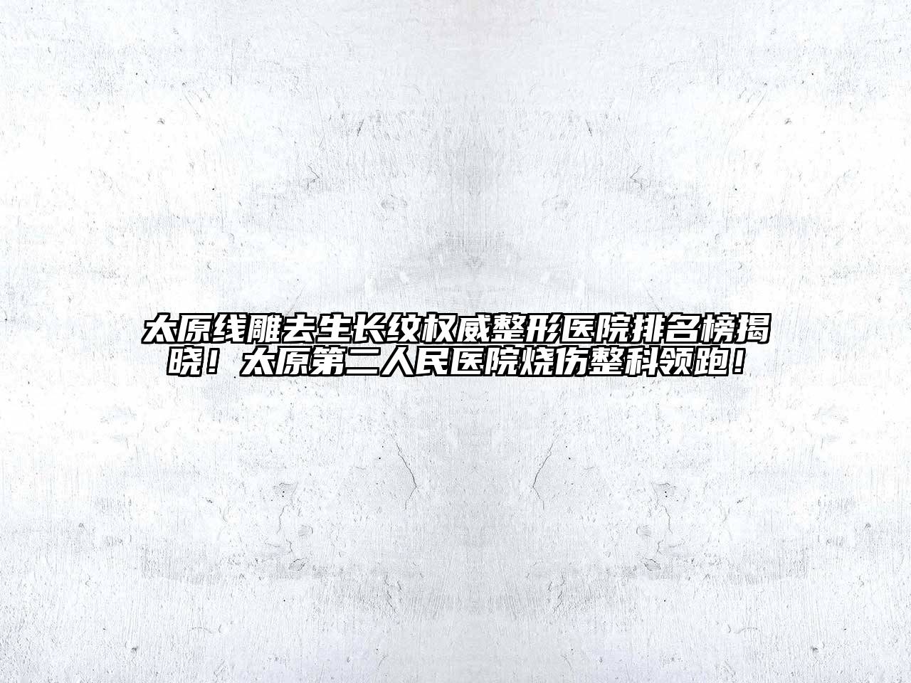 太原线雕去生长纹权威整形医院排名榜揭晓！太原第二人民医院烧伤整科领跑！
