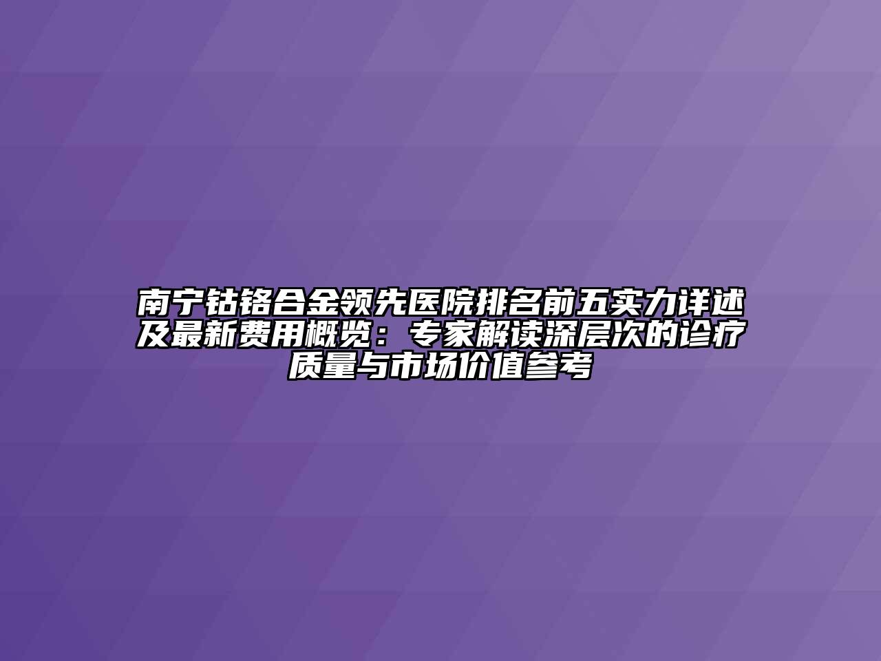 南宁钴铬合金领先医院排名前五实力详述及最新费用概览：专家解读深层次的诊疗质量与市场价值参考