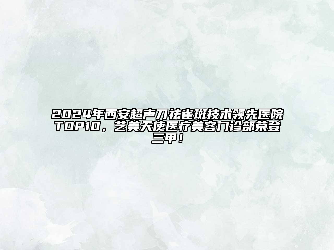 2024年西安超声刀祛雀斑技术领先医院TOP10，艺美天使医疗美容门诊部荣登三甲！