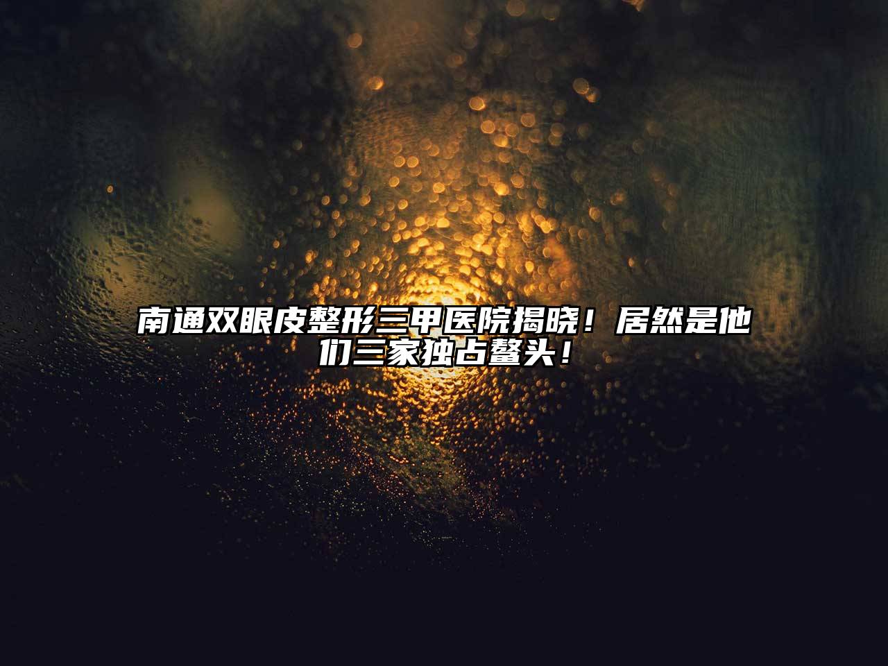 南通双眼皮整形三甲医院揭晓！居然是他们三家独占鳌头！