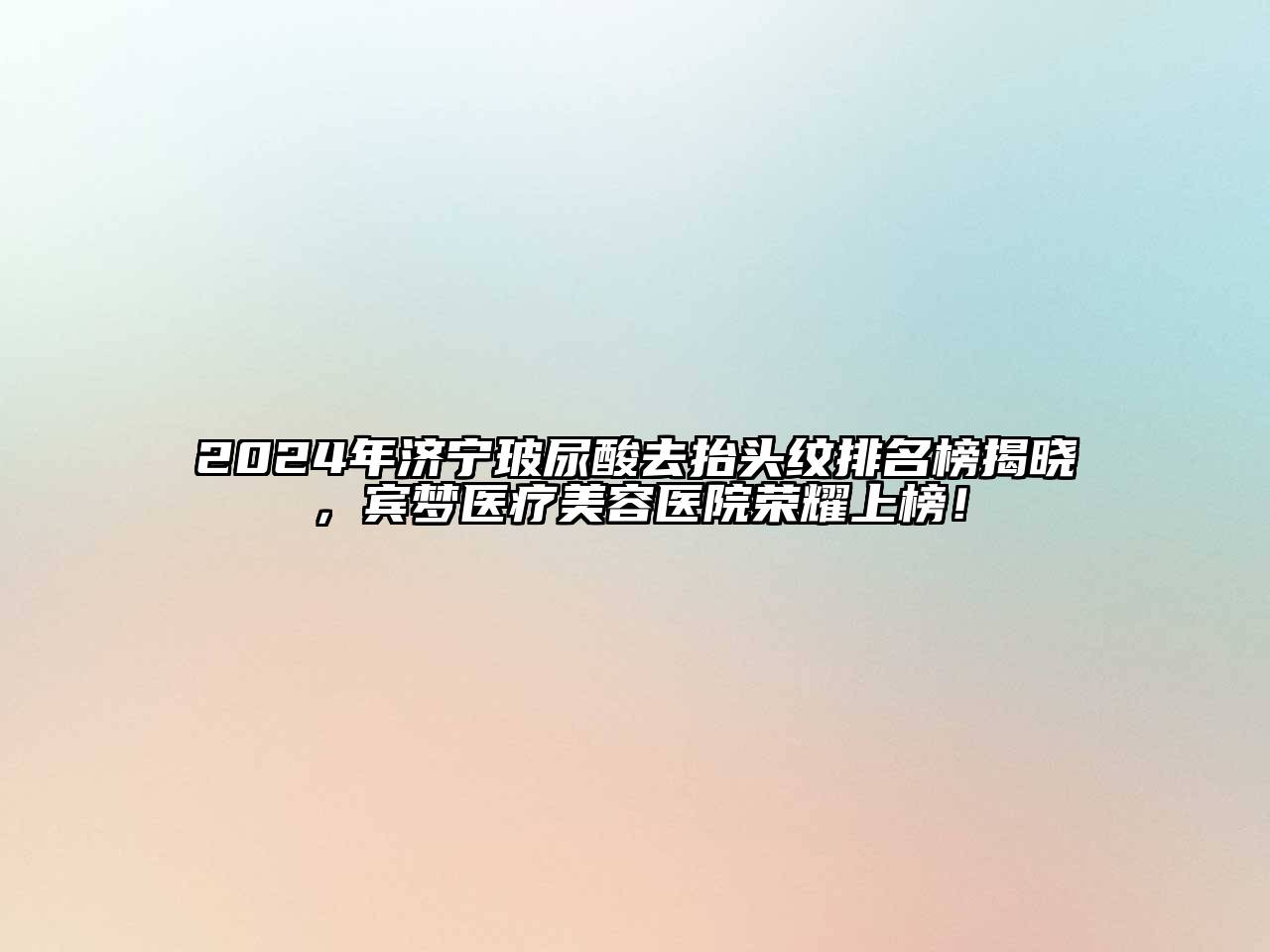 2024年济宁玻尿酸去抬头纹排名榜揭晓，宾梦医疗美容医院荣耀上榜！