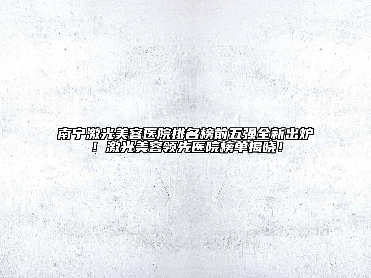 南宁激光美容医院排名榜前五强全新出炉！激光美容领先医院榜单揭晓！