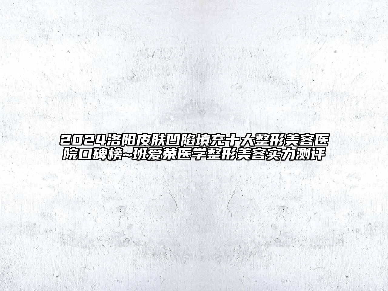 2024洛阳皮肤凹陷填充十大整形美容医院口碑榜~班爱荣医学整形美容实力测评