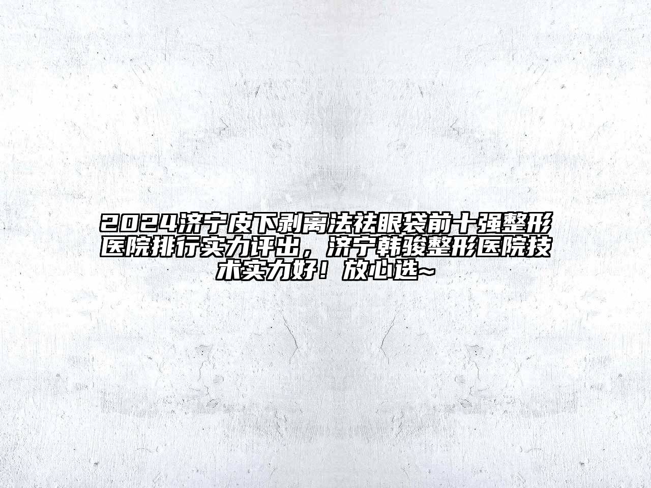 2024济宁皮下剥离法祛眼袋前十强整形医院排行实力评出，济宁韩骏整形医院技术实力好！放心选~