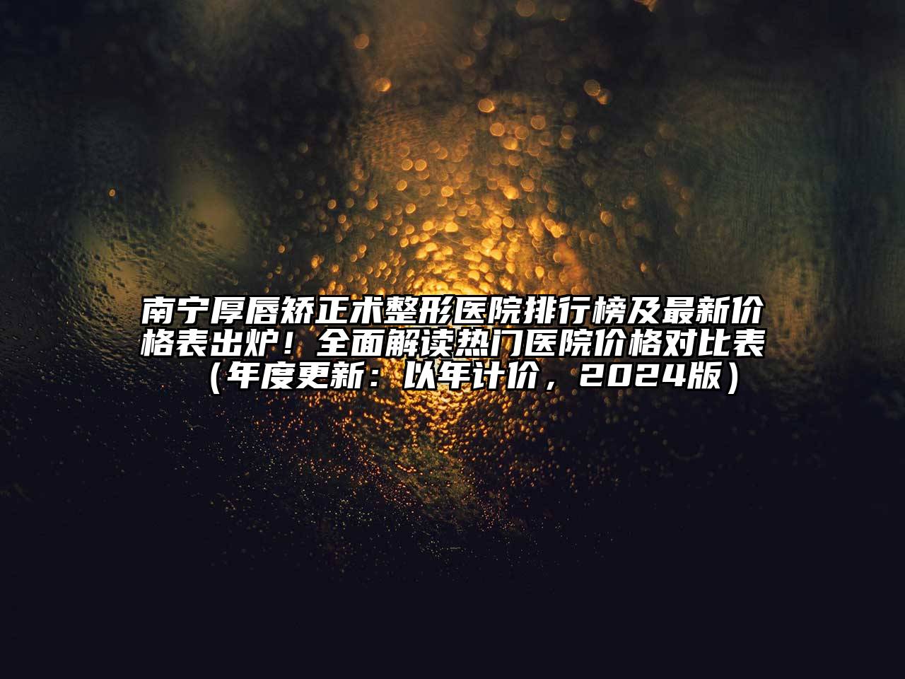 南宁厚唇矫正术整形医院排行榜及最新价格表出炉！全面解读热门医院价格对比表（年度更新：以年计价，2024版）