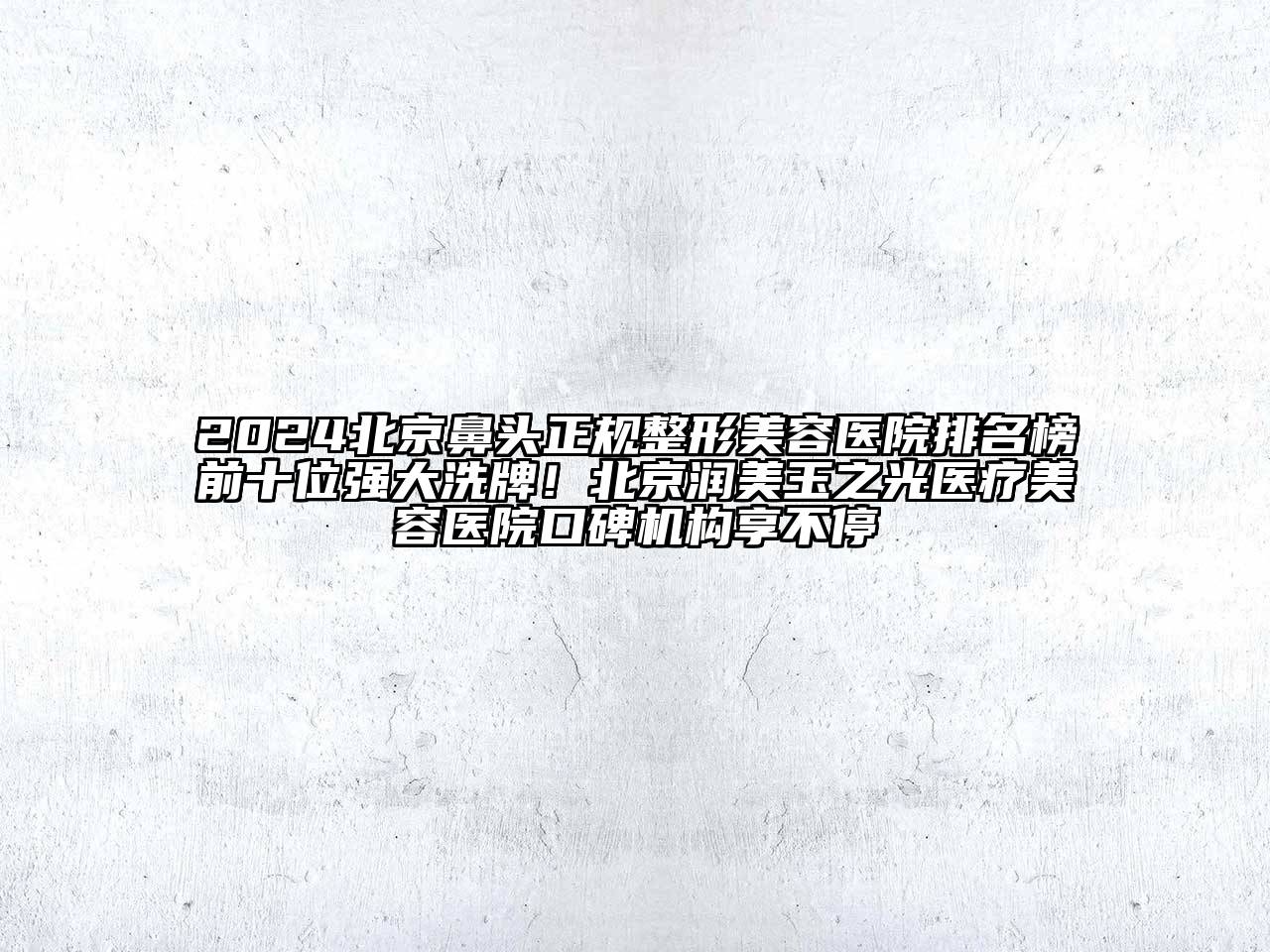 2024北京鼻头正规整形美容医院排名榜前十位强大洗牌！北京润美玉之光医疗美容医院口碑机构享不停