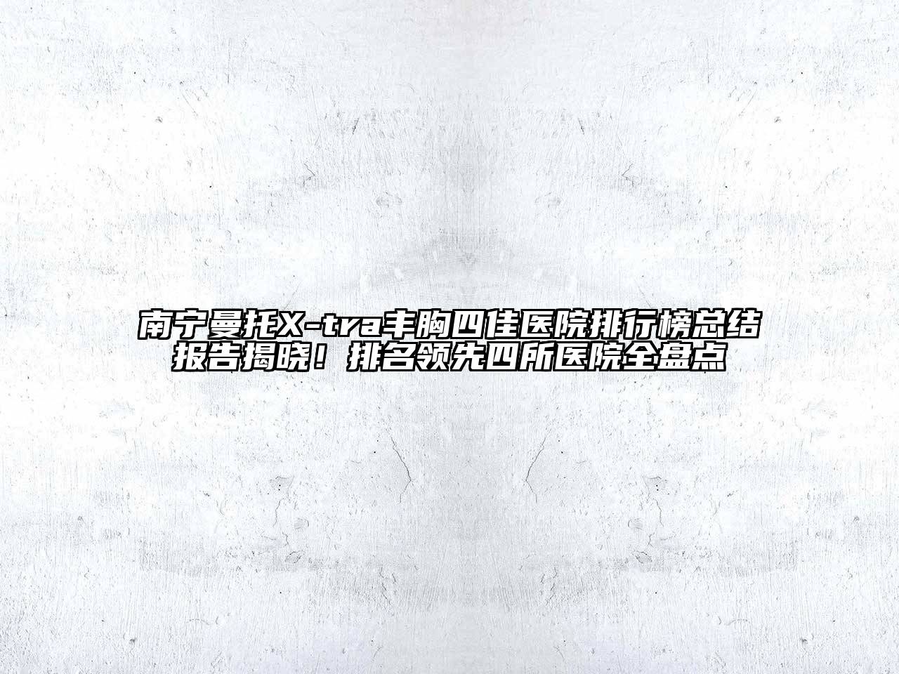 南宁曼托X-tra丰胸四佳医院排行榜总结报告揭晓！排名领先四所医院全盘点