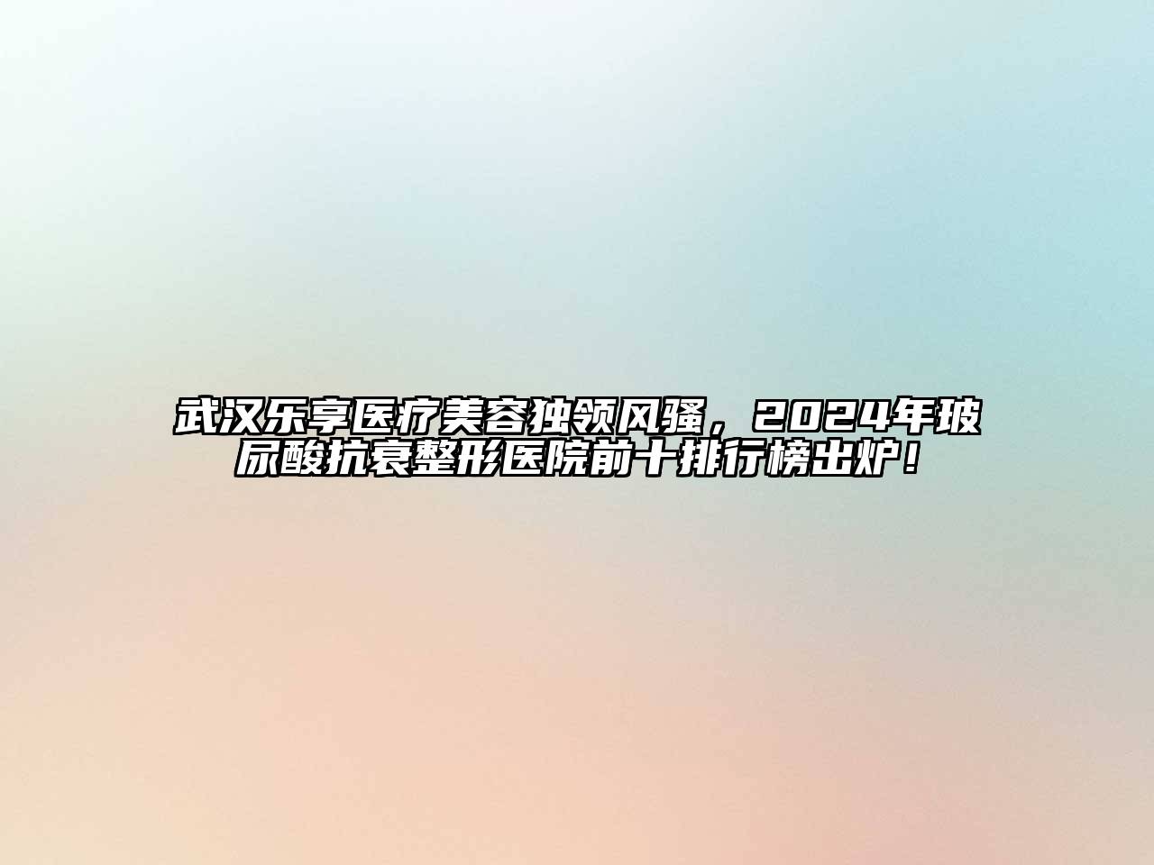 武汉乐享医疗美容独领风骚，2024年玻尿酸抗衰整形医院前十排行榜出炉！
