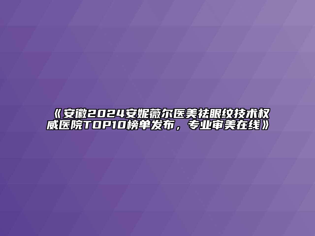 安徽2024安妮薇尔医美祛眼纹技术权威医院TOP10榜单发布，专业审美在线