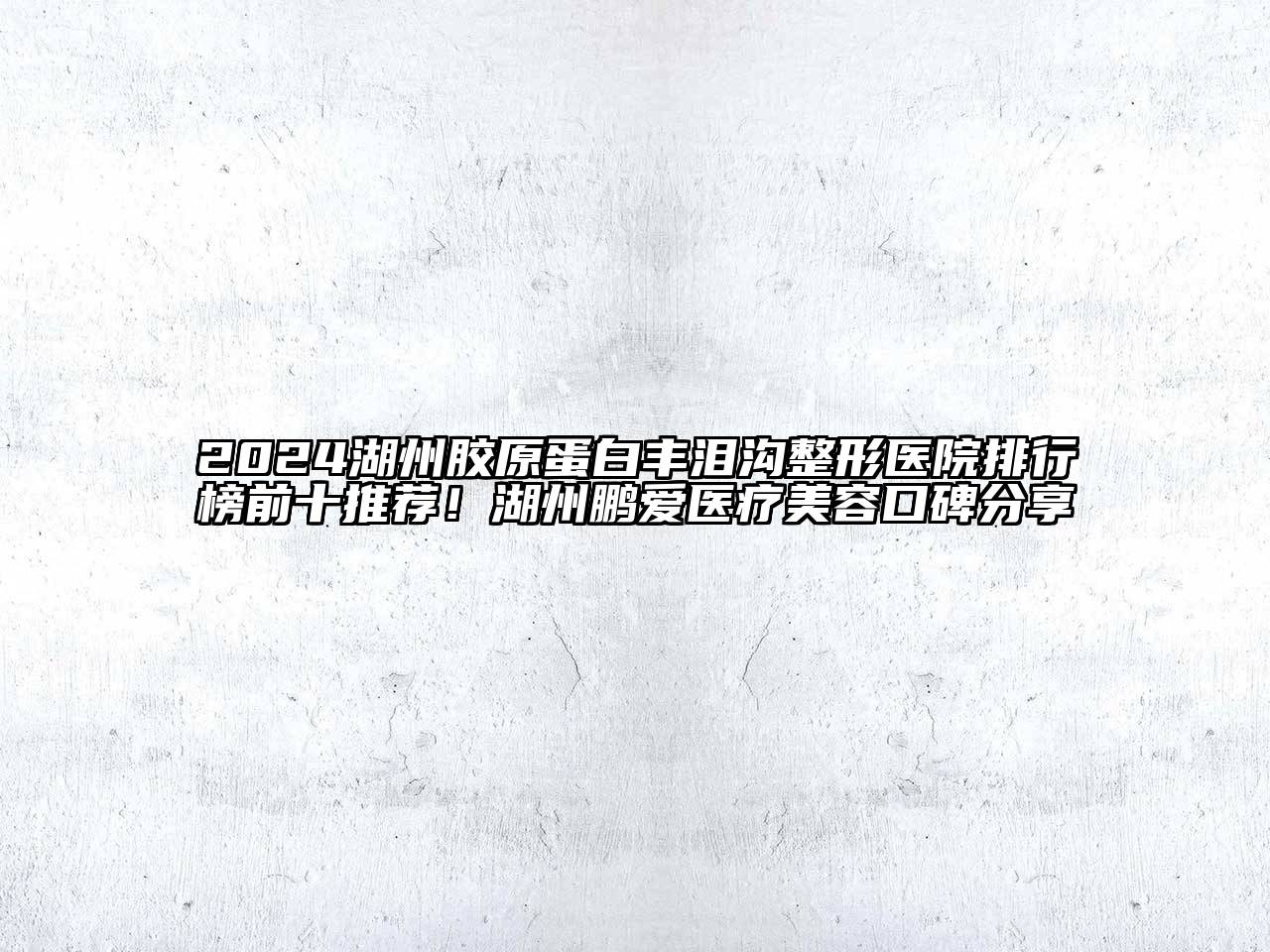 2024湖州胶原蛋白丰泪沟整形医院排行榜前十推荐！湖州鹏爱医疗美容口碑分享