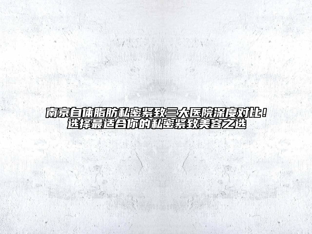 南京自体脂肪私密紧致三大医院深度对比！选择最适合你的私密紧致美容之选