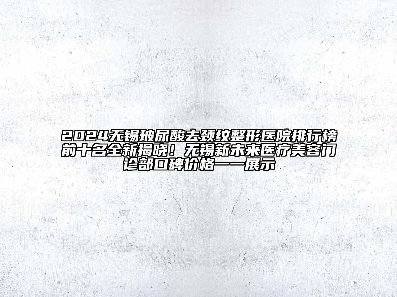2024无锡玻尿酸去颈纹整形医院排行榜前十名全新揭晓！无锡新未来医疗美容门诊部口碑价格一一展示