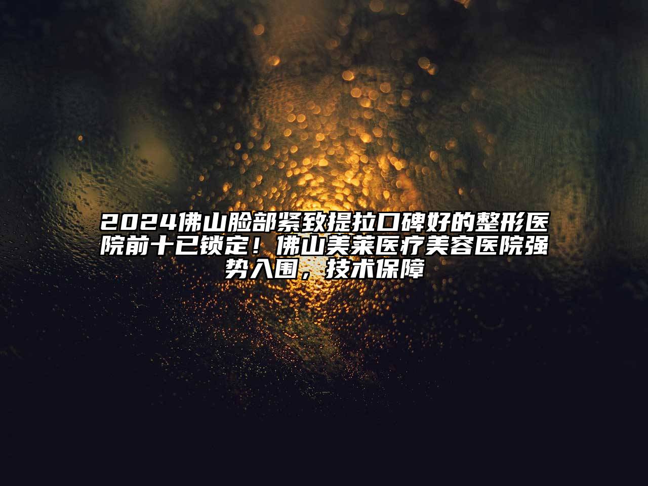 2024佛山脸部紧致提拉口碑好的整形医院前十已锁定！佛山美莱医疗美容医院强势入围，技术保障