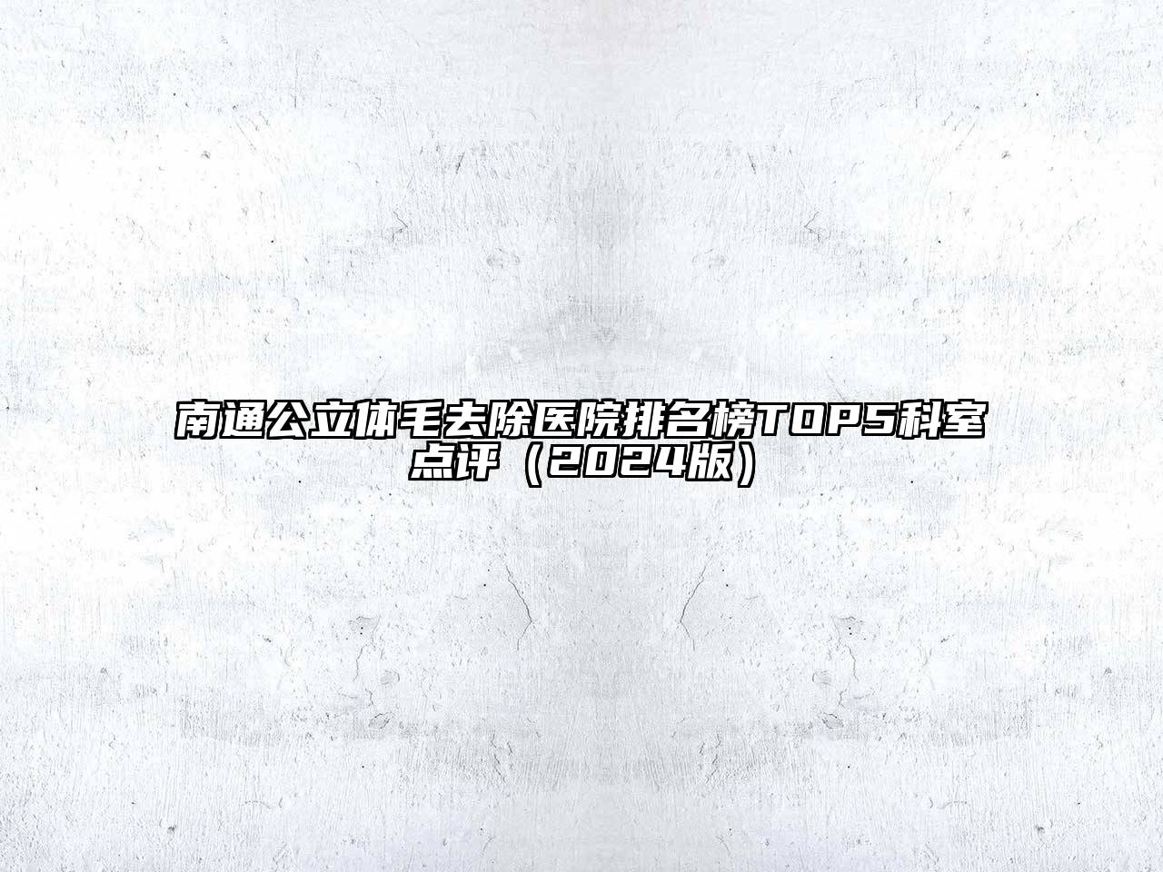 南通公立体毛去除医院排名榜TOP5科室点评（2024版）