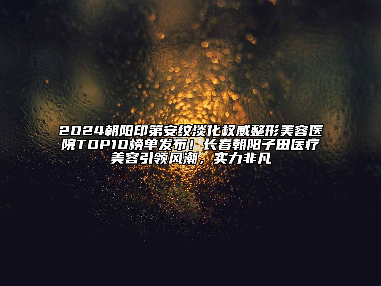 2024朝阳印第安纹淡化权威整形美容医院TOP10榜单发布！长春朝阳子田医疗美容引领风潮，实力非凡