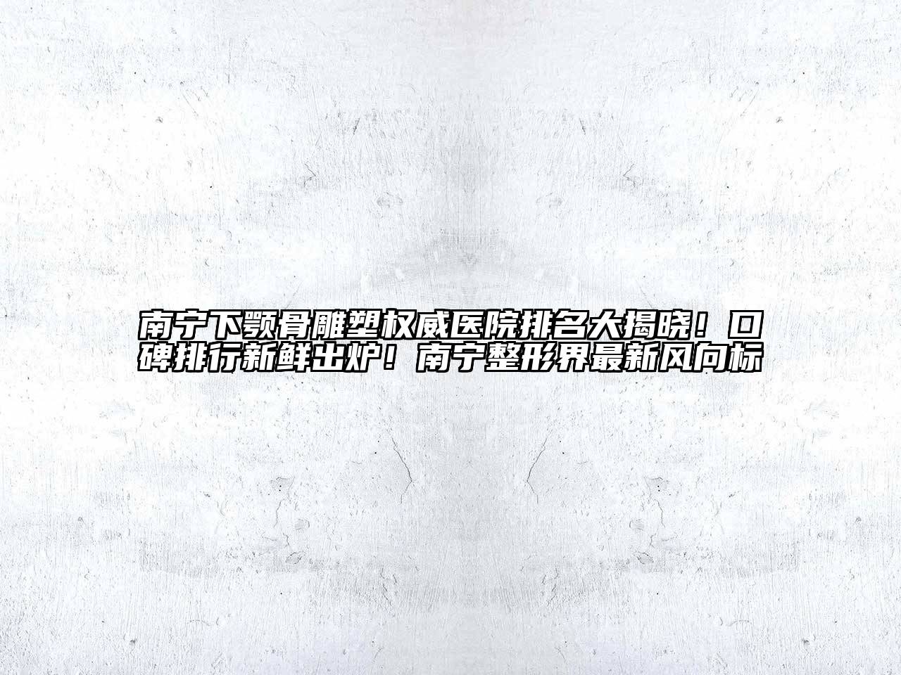南宁下颚骨雕塑权威医院排名大揭晓！口碑排行新鲜出炉！南宁整形界最新风向标