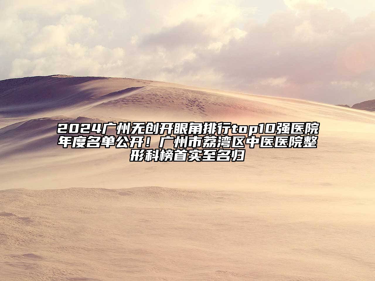 2024广州无创开眼角排行top10强医院年度名单公开！广州市荔湾区中医医院整形科榜首实至名归