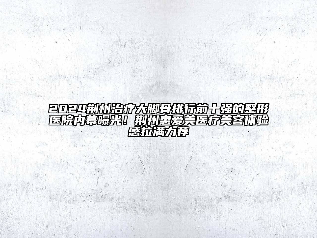 2024荆州治疗大脚骨排行前十强的整形医院内幕曝光！荆州惠爱美医疗美容体验感拉满力荐