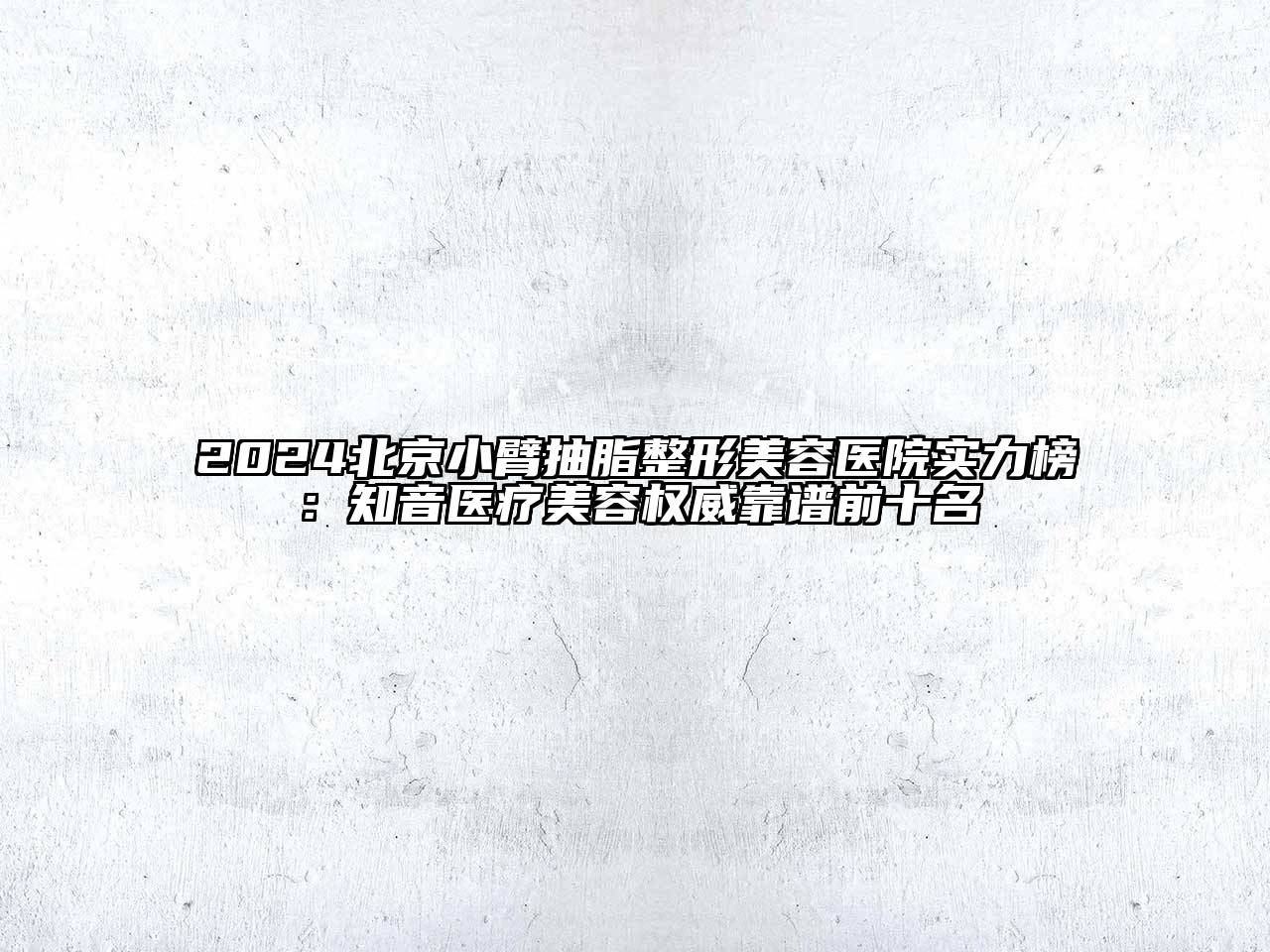 2024北京小臂抽脂整形美容医院实力榜：知音医疗美容权威靠谱前十名