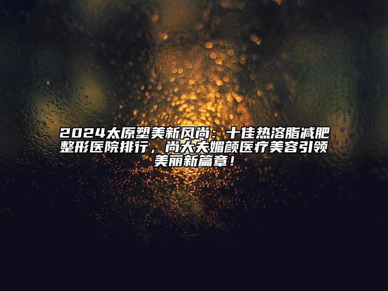 2024太原塑美新风尚：十佳热溶脂减肥整形医院排行，尚大夫媚颜医疗美容引领美丽新篇章！