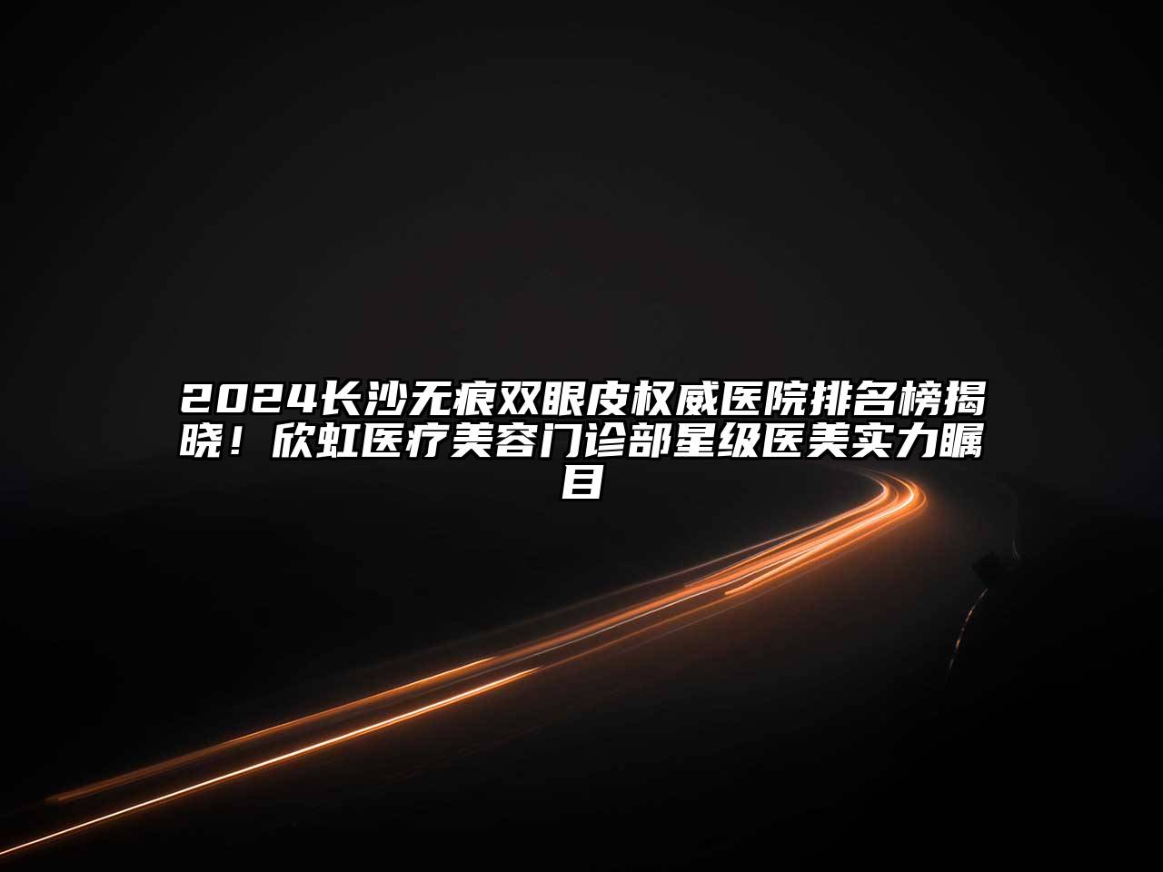 2024长沙无痕双眼皮权威医院排名榜揭晓！欣虹医疗美容门诊部星级医美实力瞩目