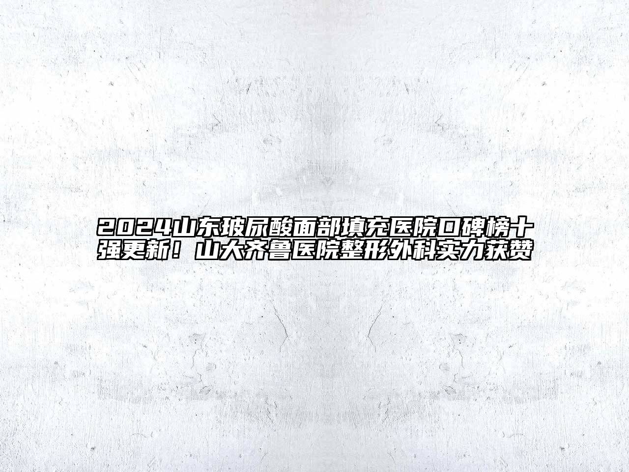 2024山东玻尿酸面部填充医院口碑榜十强更新！山大齐鲁医院整形外科实力获赞