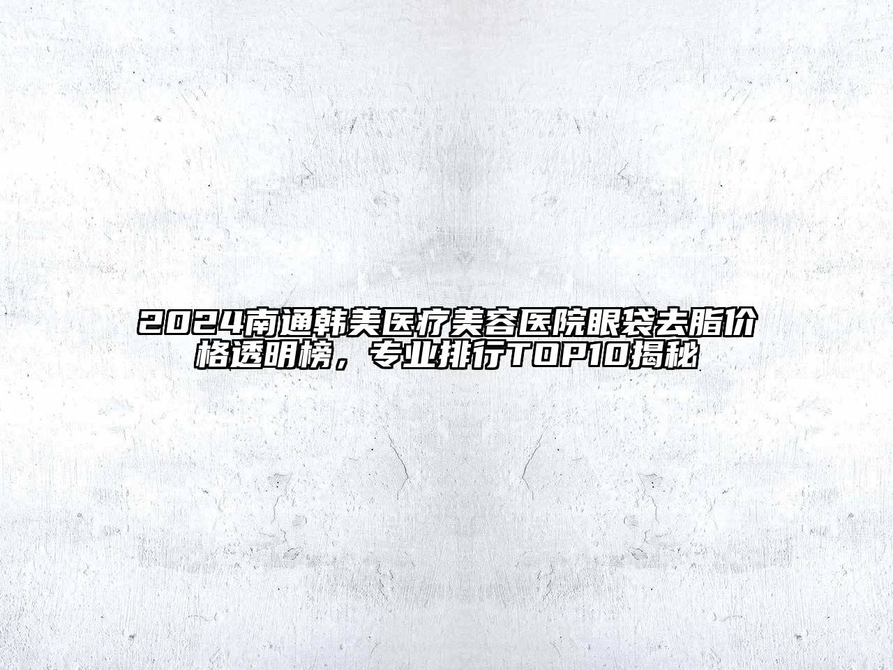 2024南通韩美医疗美容医院眼袋去脂价格透明榜，专业排行TOP10揭秘