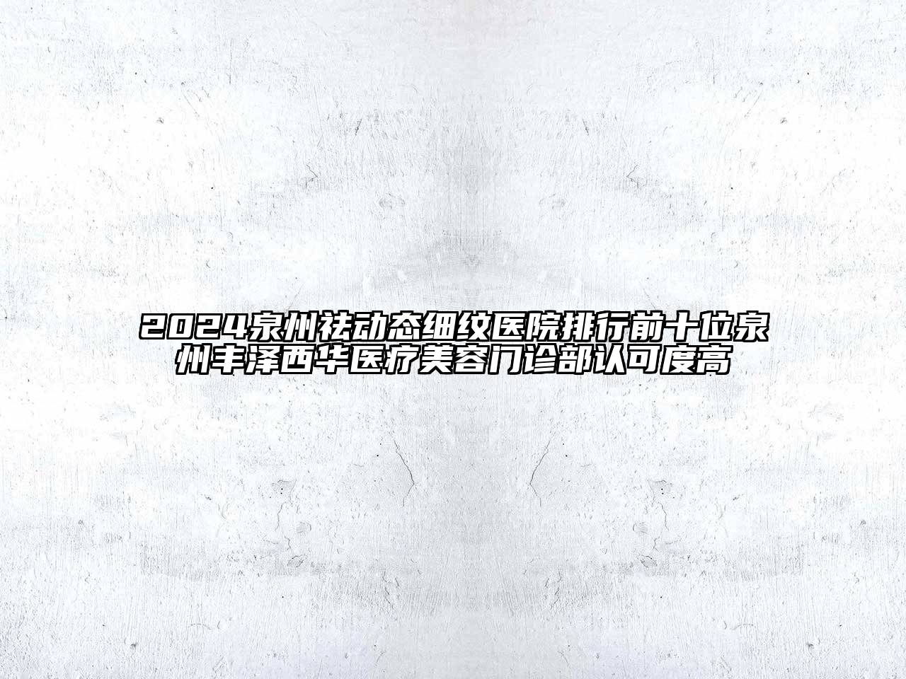 2024泉州祛动态细纹医院排行前十位泉州丰泽西华医疗美容门诊部认可度高