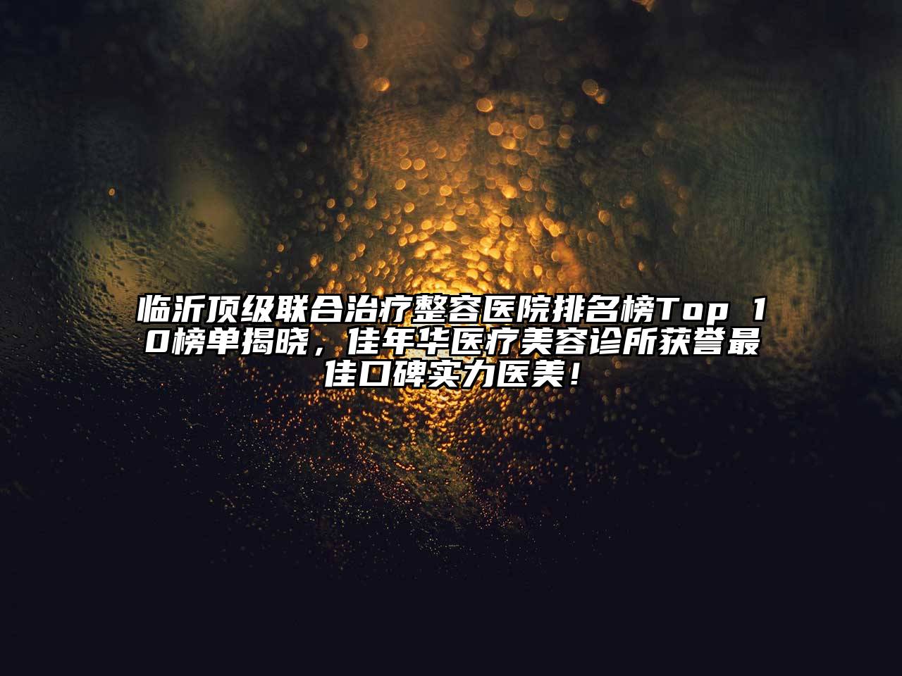 临沂顶级联合治疗整容医院排名榜Top 10榜单揭晓，佳年华医疗美容诊所获誉最佳口碑实力医美！