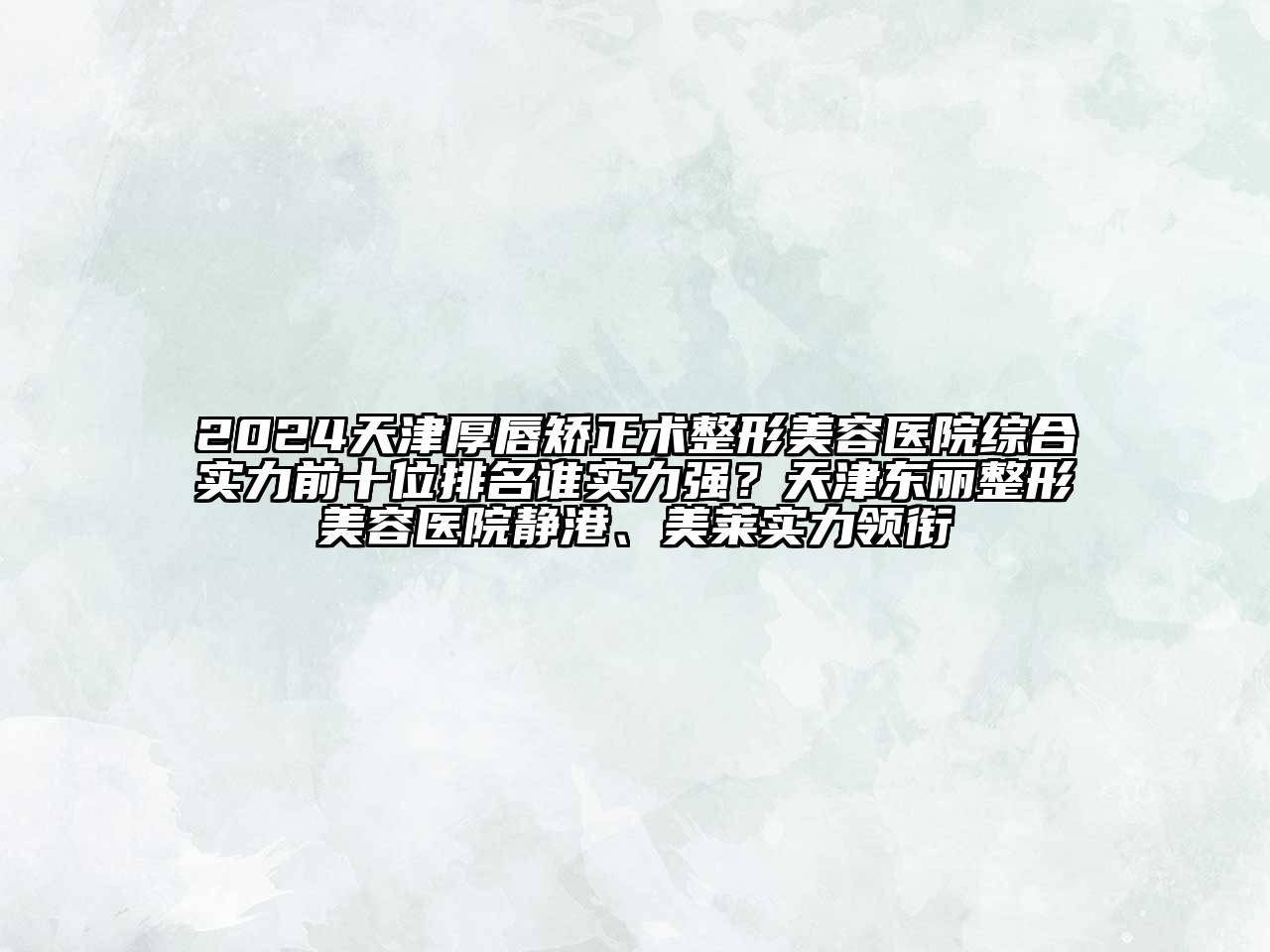 2024天津厚唇矫正术整形美容医院综合实力前十位排名谁实力强？天津东丽整形美容医院静港、美莱实力领衔
