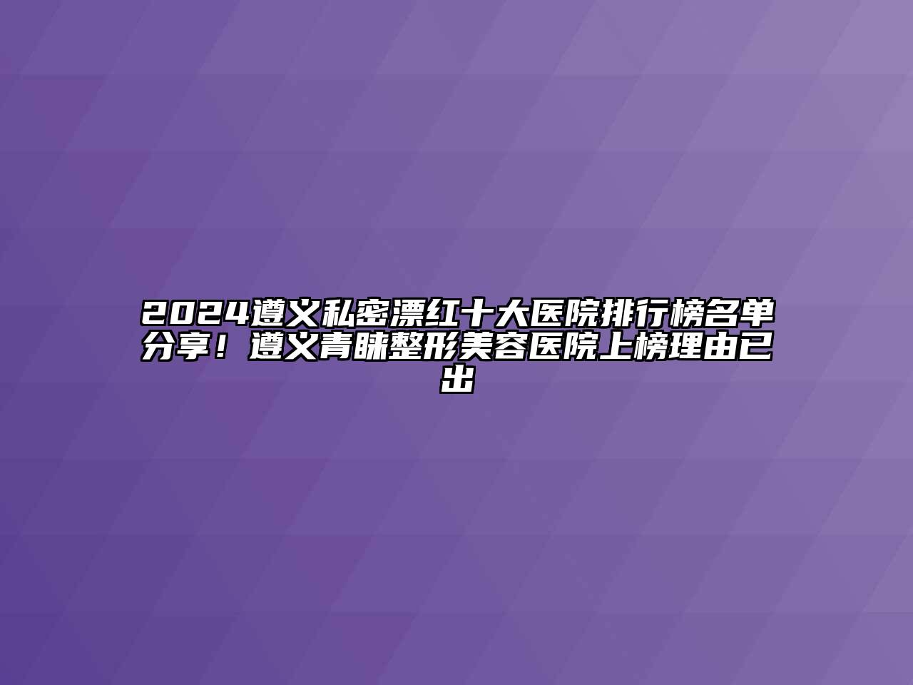 2024遵义私密漂红十大医院排行榜名单分享！遵义青睐整形美容医院上榜理由已出