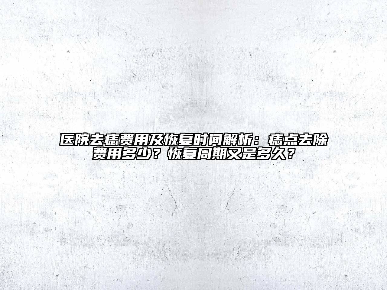医院去痣费用及恢复时间解析：痣点去除费用多少？恢复周期又是多久？