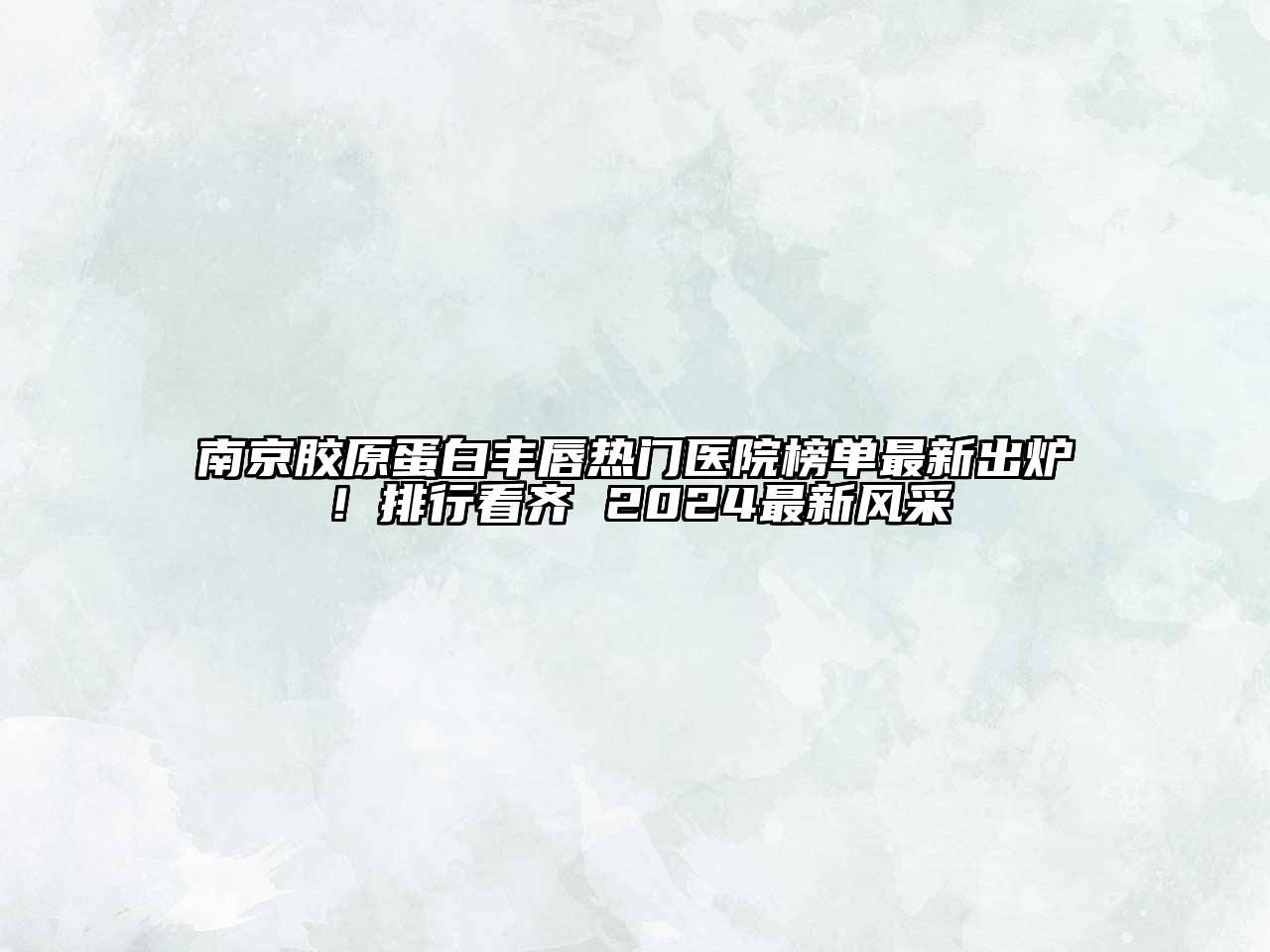 南京胶原蛋白丰唇热门医院榜单最新出炉！排行看齐 2024最新风采