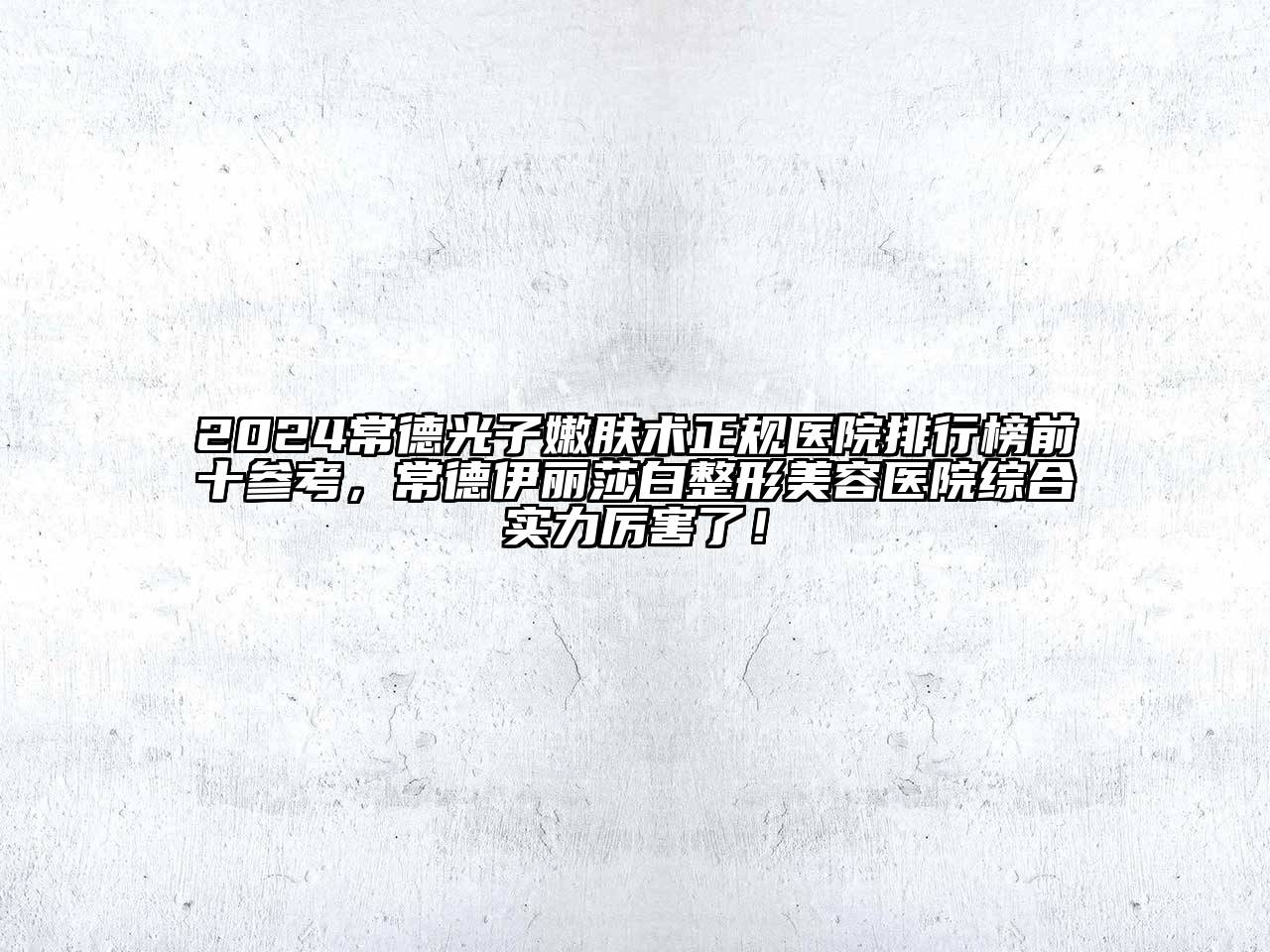 2024常德光子嫩肤术正规医院排行榜前十参考，常德伊丽莎白整形美容医院综合实力厉害了！