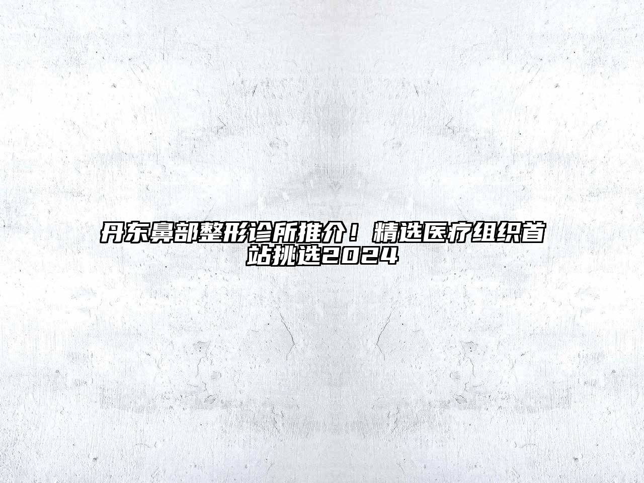 丹东鼻部整形诊所推介！精选医疗组织首站挑选2024