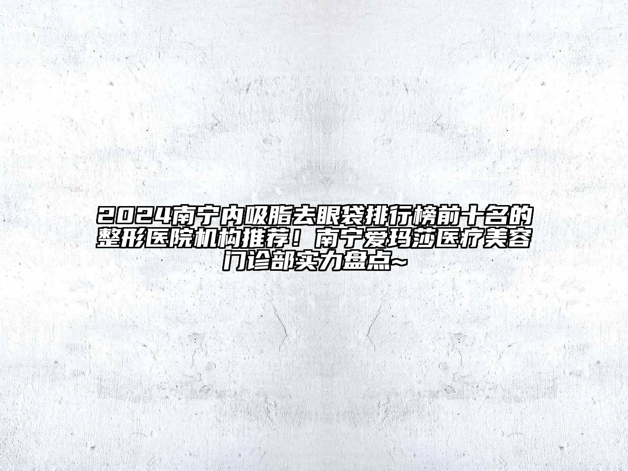 2024南宁内吸脂去眼袋排行榜前十名的整形医院机构推荐！南宁爱玛莎医疗美容门诊部实力盘点~