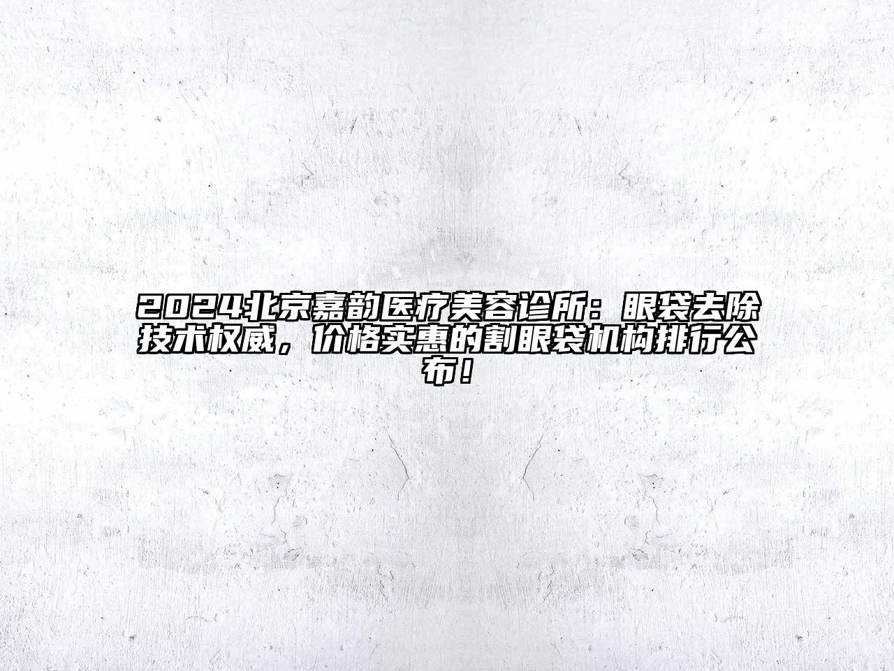 2024北京嘉韵医疗美容诊所：眼袋去除技术权威，价格实惠的割眼袋机构排行公布！