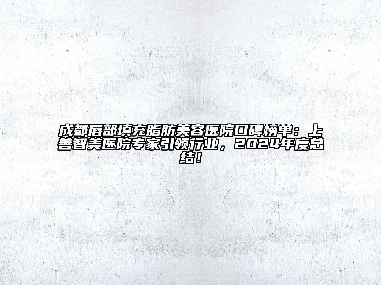 成都唇部填充脂肪美容医院口碑榜单：上善智美医院专家引领行业，2024年度总结！