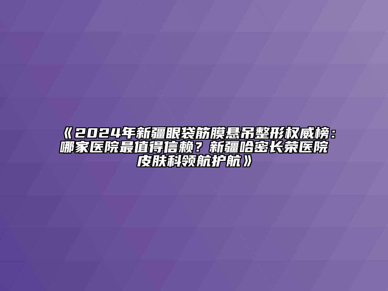 2024年新疆眼袋筋膜悬吊整形权威榜：哪家医院最值得信赖？新疆哈密长荣医院皮肤科领航护航