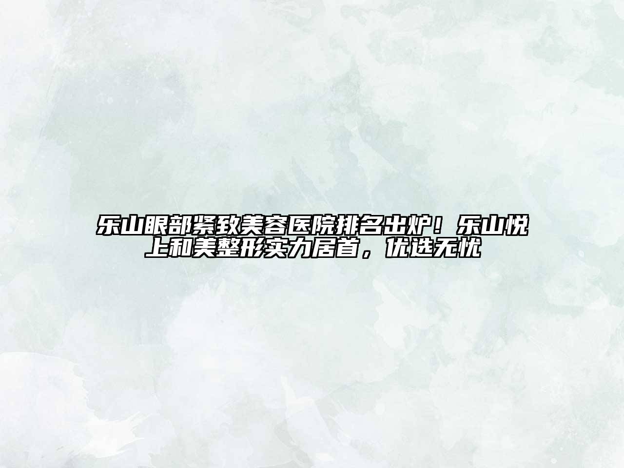 乐山眼部紧致美容医院排名出炉！乐山悦上和美整形实力居首，优选无忧