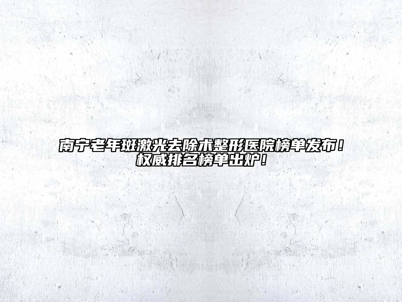 南宁老年斑激光去除术整形医院榜单发布！权威排名榜单出炉！