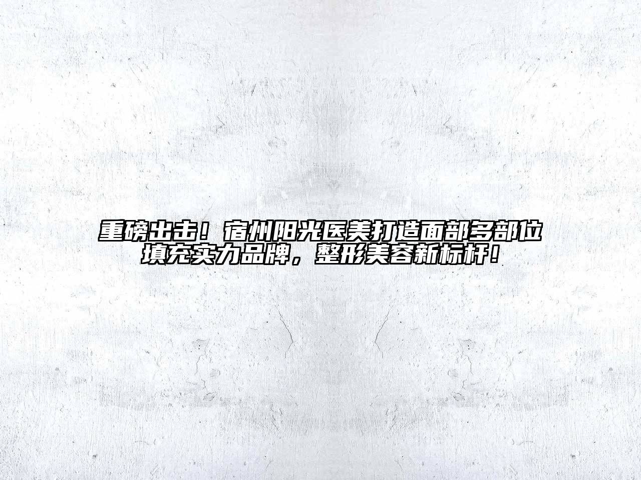 重磅出击！宿州阳光医美打造面部多部位填充实力品牌，整形美容新标杆！