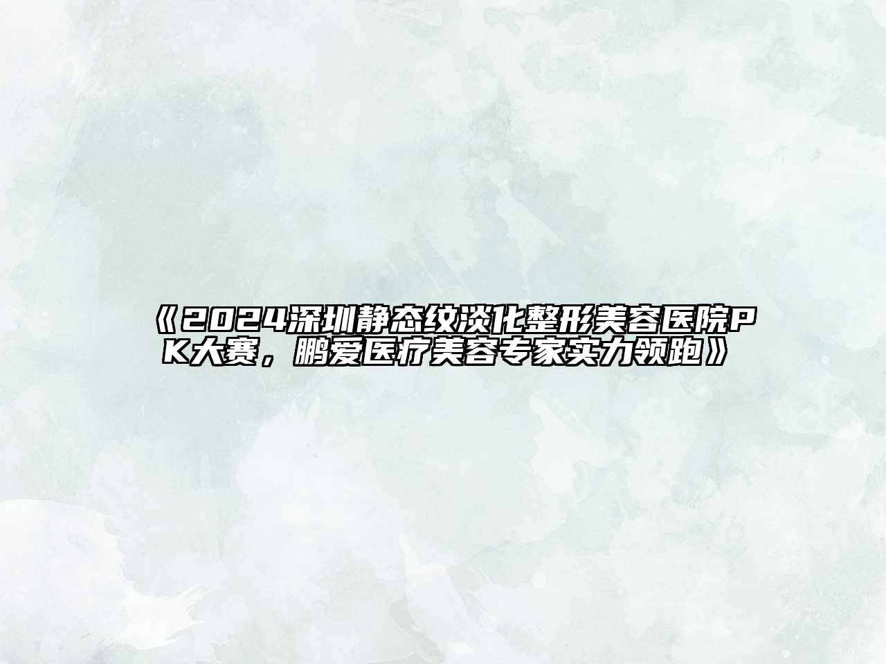 2024深圳静态纹淡化整形美容医院PK大赛，鹏爱医疗美容专家实力领跑