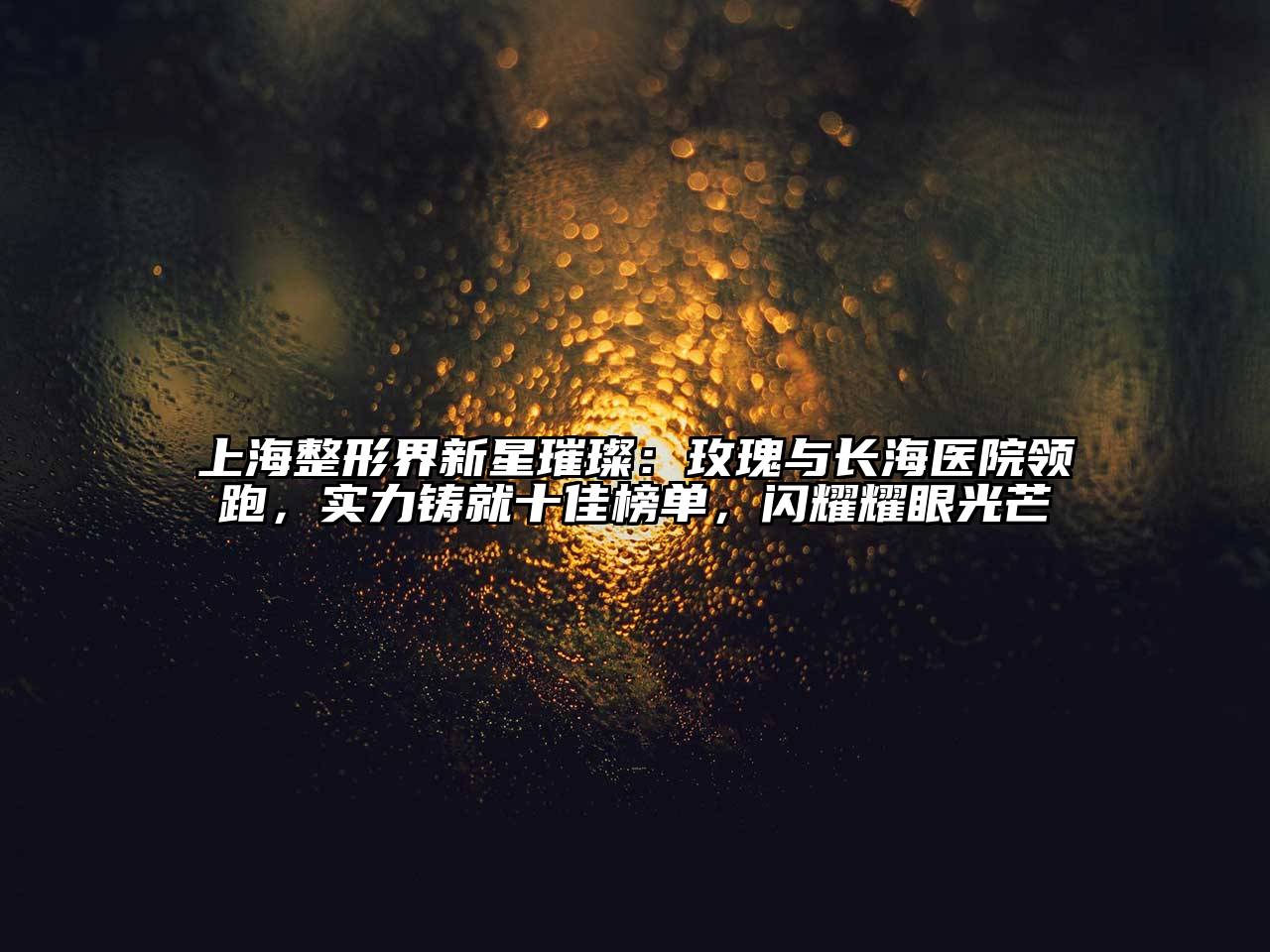 上海整形界新星璀璨：玫瑰与长海医院领跑，实力铸就十佳榜单，闪耀耀眼光芒