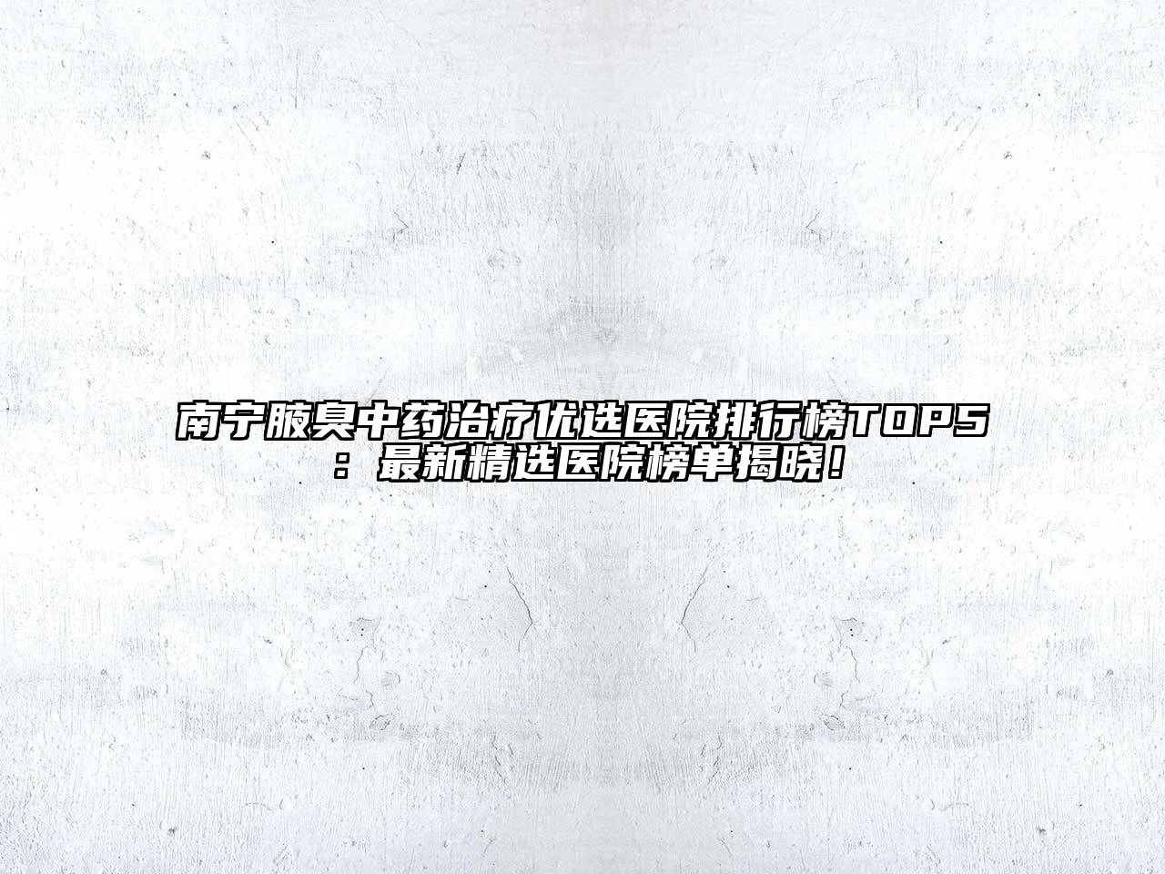 南宁腋臭中药治疗优选医院排行榜TOP5：最新精选医院榜单揭晓！