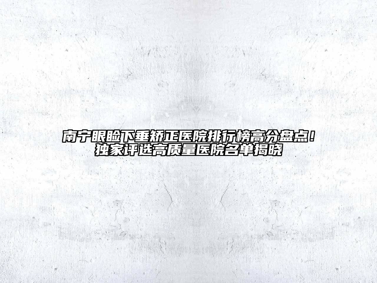 南宁眼睑下垂矫正医院排行榜高分盘点！独家评选高质量医院名单揭晓